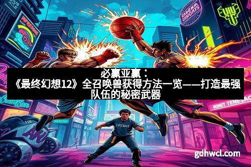 必赢亚赢：《最终幻想12》全召唤兽获得方法一览——打造最强队伍的秘密武器